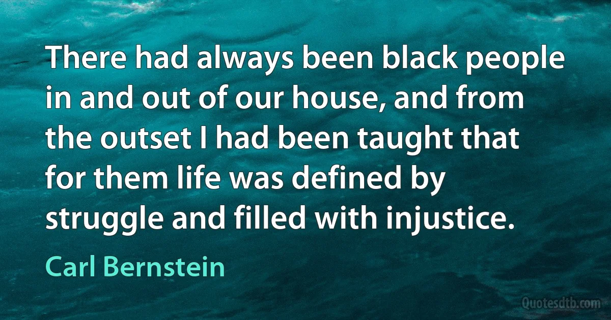 There had always been black people in and out of our house, and from the outset I had been taught that for them life was defined by struggle and filled with injustice. (Carl Bernstein)