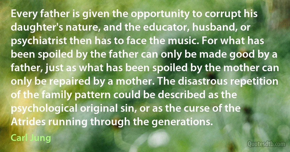 Every father is given the opportunity to corrupt his daughter's nature, and the educator, husband, or psychiatrist then has to face the music. For what has been spoiled by the father can only be made good by a father, just as what has been spoiled by the mother can only be repaired by a mother. The disastrous repetition of the family pattern could be described as the psychological original sin, or as the curse of the Atrides running through the generations. (Carl Jung)