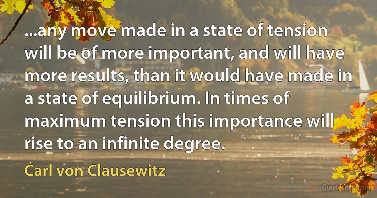 ...any move made in a state of tension will be of more important, and will have more results, than it would have made in a state of equilibrium. In times of maximum tension this importance will rise to an infinite degree. (Carl von Clausewitz)