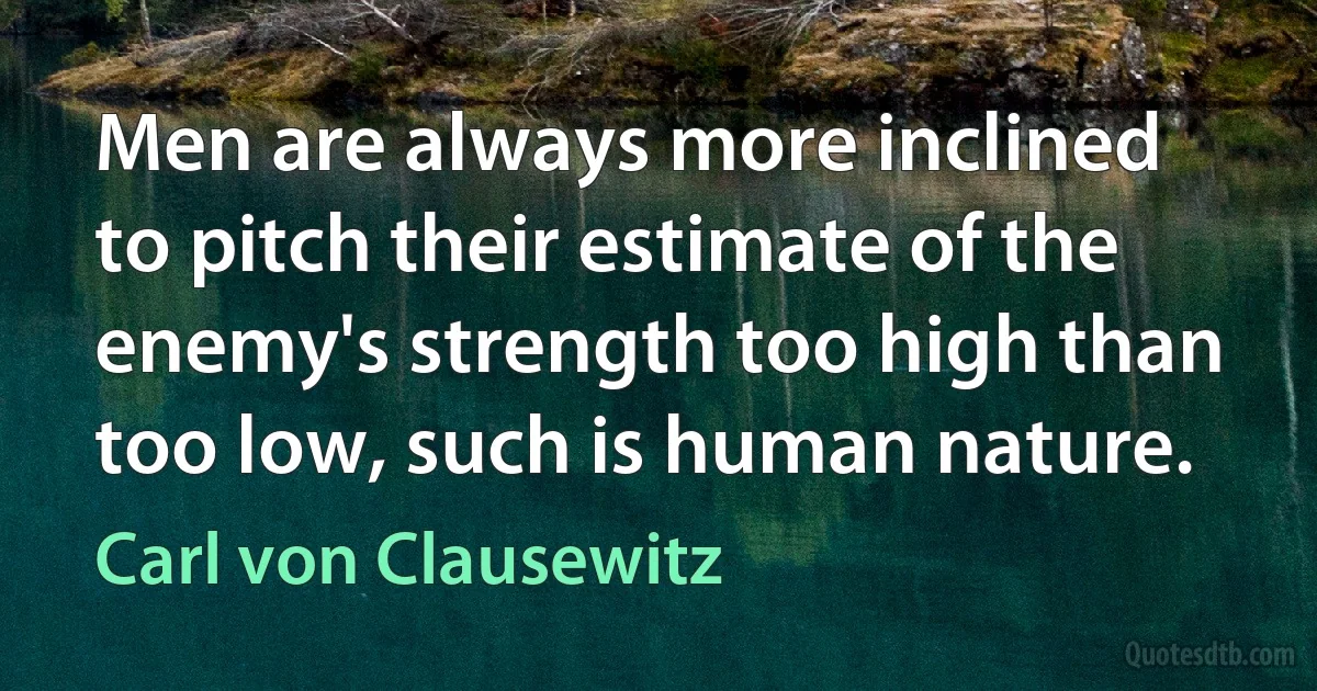 Men are always more inclined to pitch their estimate of the enemy's strength too high than too low, such is human nature. (Carl von Clausewitz)