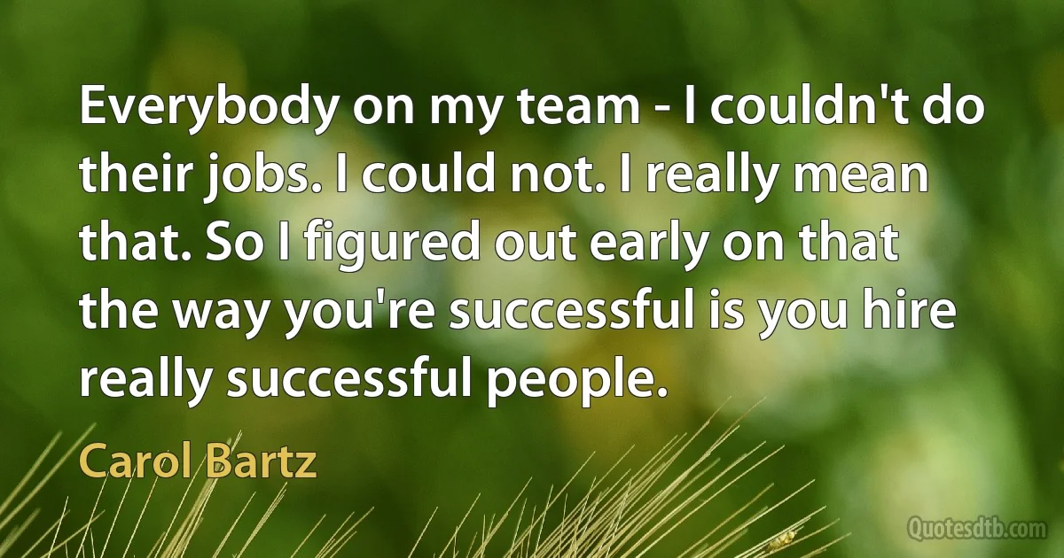 Everybody on my team - I couldn't do their jobs. I could not. I really mean that. So I figured out early on that the way you're successful is you hire really successful people. (Carol Bartz)