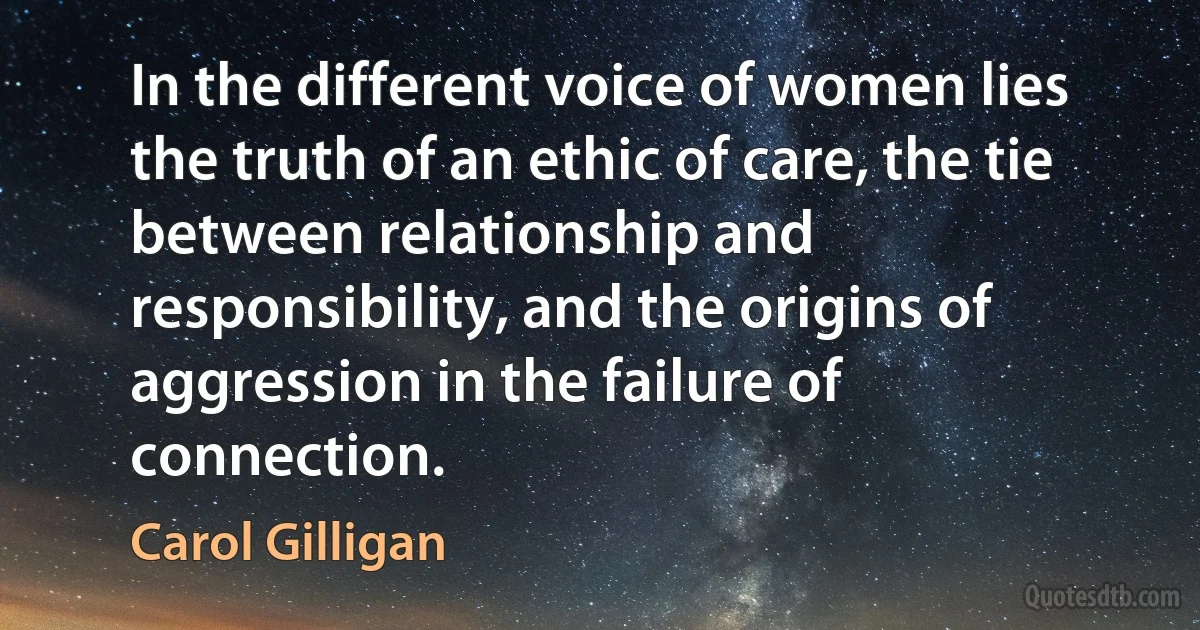 In the different voice of women lies the truth of an ethic of care, the tie between relationship and responsibility, and the origins of aggression in the failure of connection. (Carol Gilligan)