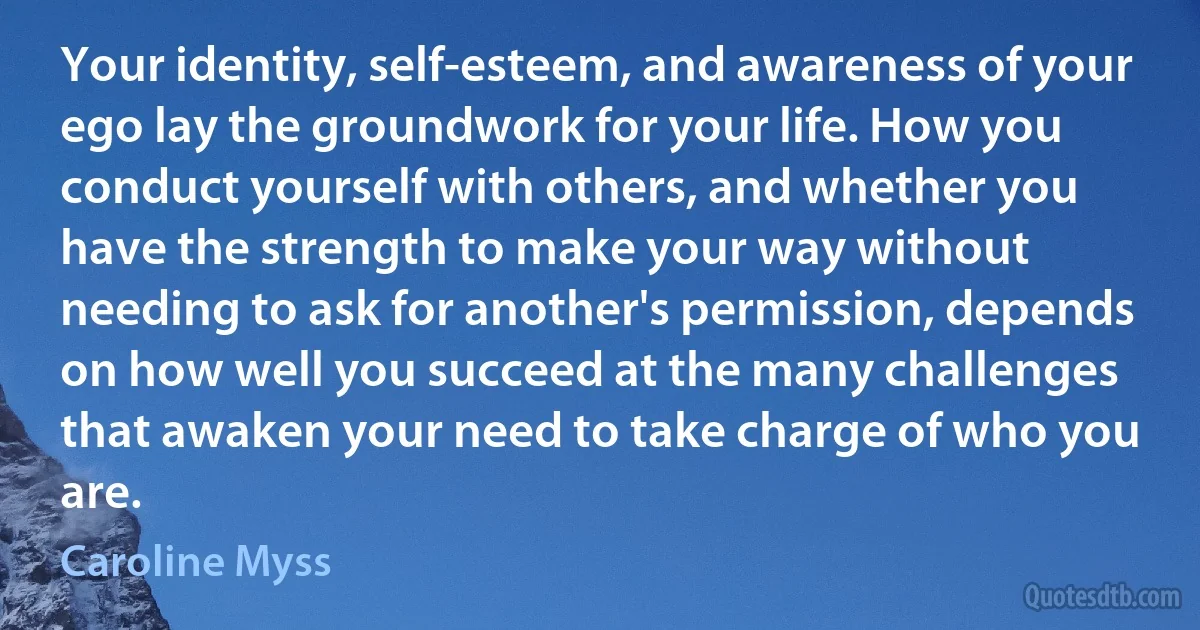 Your identity, self-esteem, and awareness of your ego lay the groundwork for your life. How you conduct yourself with others, and whether you have the strength to make your way without needing to ask for another's permission, depends on how well you succeed at the many challenges that awaken your need to take charge of who you are. (Caroline Myss)