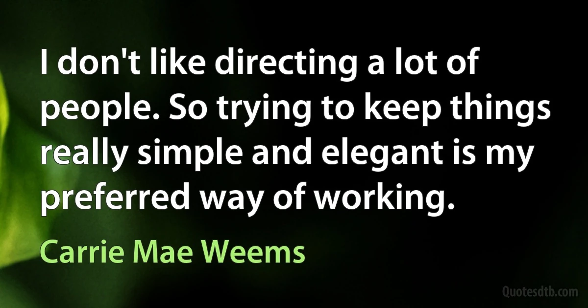 I don't like directing a lot of people. So trying to keep things really simple and elegant is my preferred way of working. (Carrie Mae Weems)