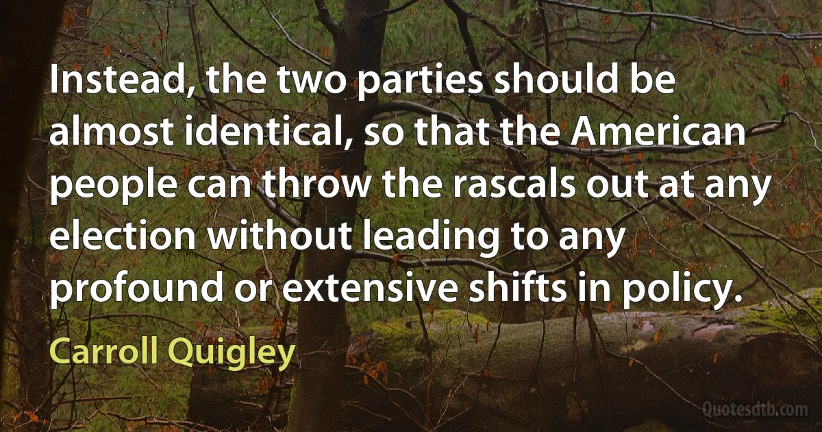 Instead, the two parties should be almost identical, so that the American people can throw the rascals out at any election without leading to any profound or extensive shifts in policy. (Carroll Quigley)