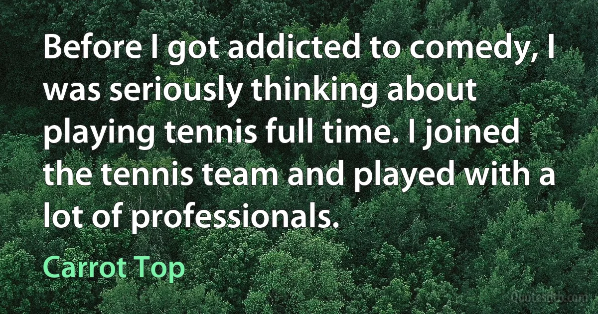 Before I got addicted to comedy, I was seriously thinking about playing tennis full time. I joined the tennis team and played with a lot of professionals. (Carrot Top)