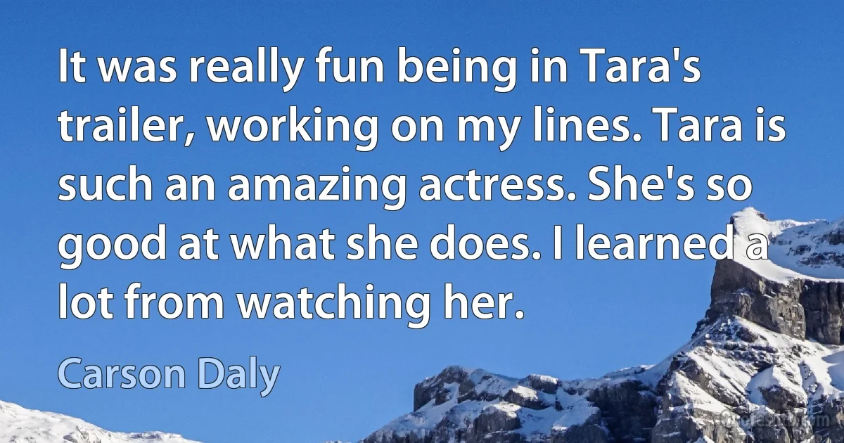 It was really fun being in Tara's trailer, working on my lines. Tara is such an amazing actress. She's so good at what she does. I learned a lot from watching her. (Carson Daly)