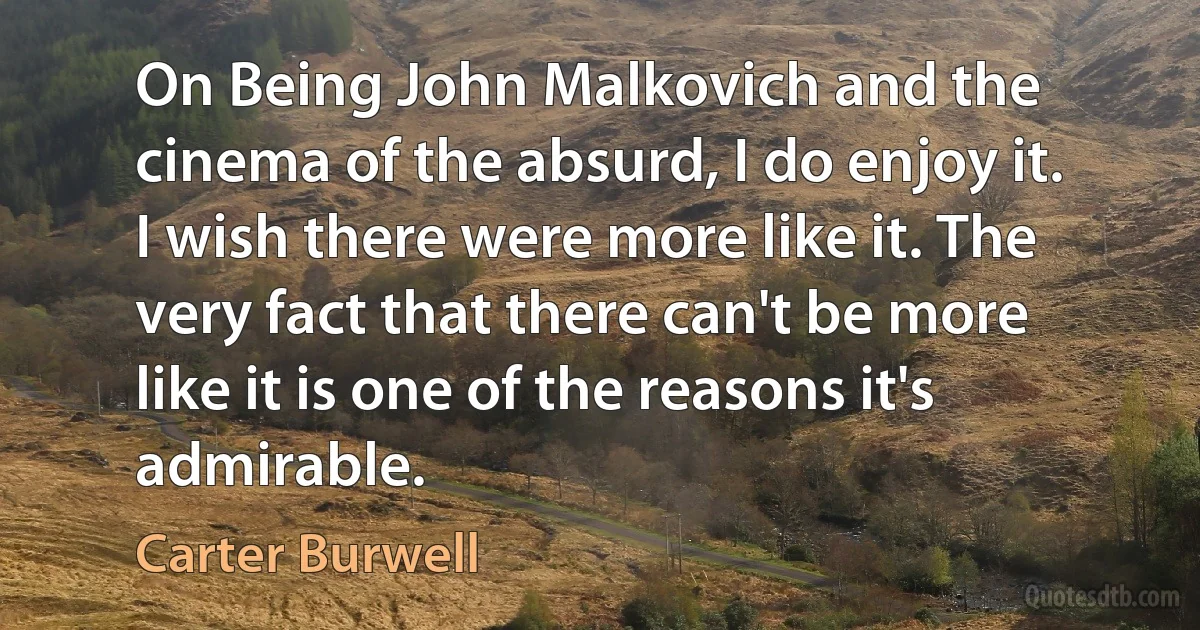 On Being John Malkovich and the cinema of the absurd, I do enjoy it. I wish there were more like it. The very fact that there can't be more like it is one of the reasons it's admirable. (Carter Burwell)