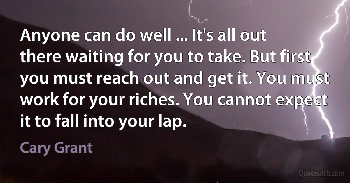 Anyone can do well ... It's all out there waiting for you to take. But first you must reach out and get it. You must work for your riches. You cannot expect it to fall into your lap. (Cary Grant)