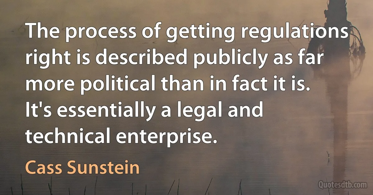 The process of getting regulations right is described publicly as far more political than in fact it is. It's essentially a legal and technical enterprise. (Cass Sunstein)