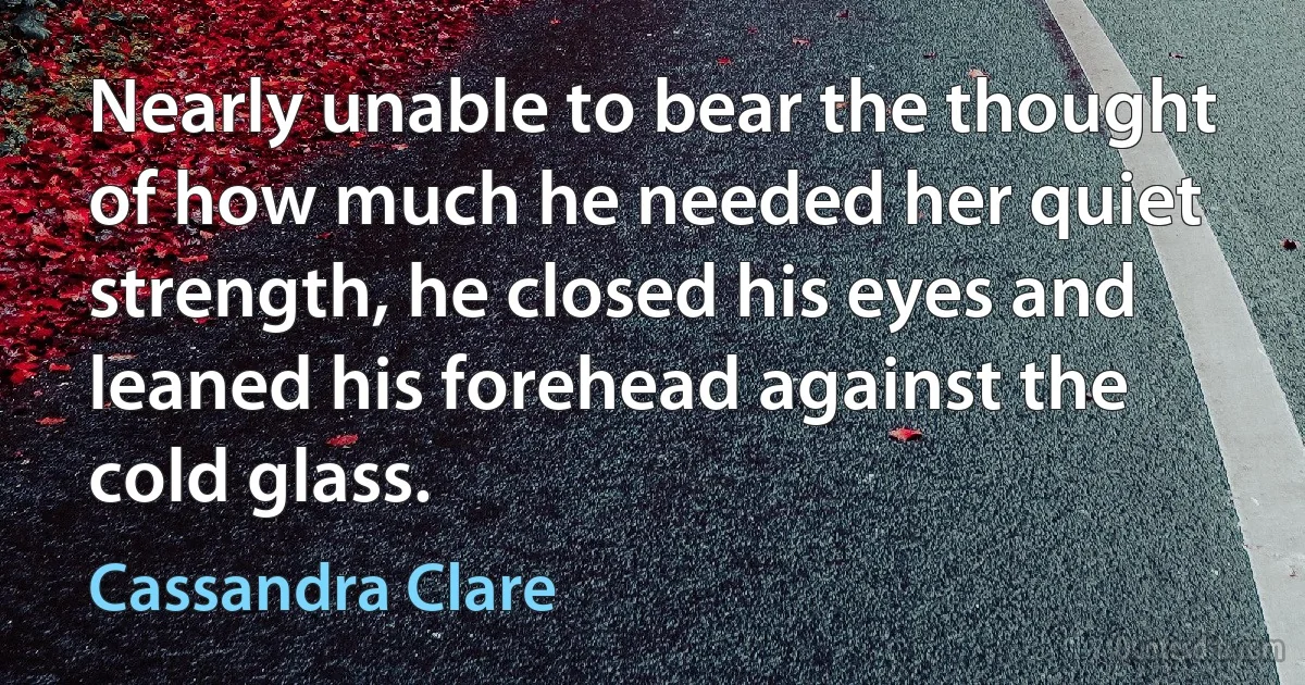 Nearly unable to bear the thought of how much he needed her quiet strength, he closed his eyes and leaned his forehead against the cold glass. (Cassandra Clare)