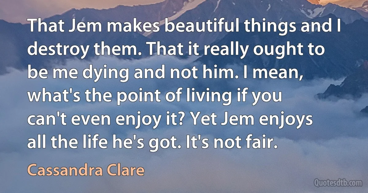 That Jem makes beautiful things and I destroy them. That it really ought to be me dying and not him. I mean, what's the point of living if you can't even enjoy it? Yet Jem enjoys all the life he's got. It's not fair. (Cassandra Clare)