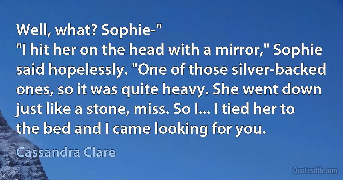 Well, what? Sophie-"
"I hit her on the head with a mirror," Sophie said hopelessly. "One of those silver-backed ones, so it was quite heavy. She went down just like a stone, miss. So I... I tied her to the bed and I came looking for you. (Cassandra Clare)