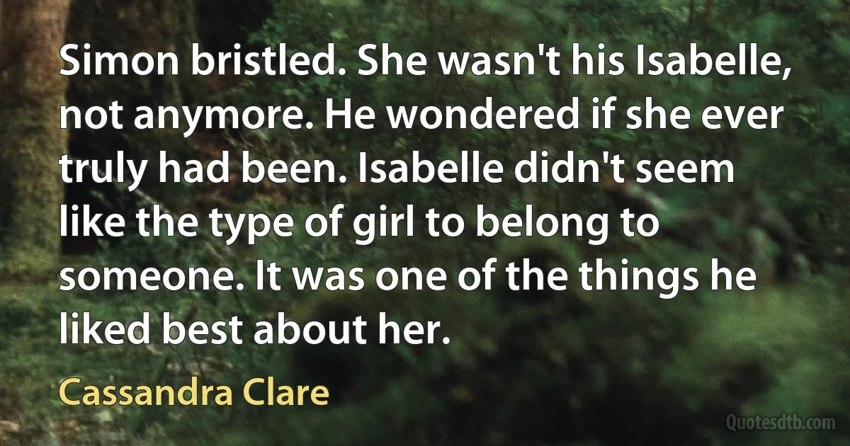 Simon bristled. She wasn't his Isabelle, not anymore. He wondered if she ever truly had been. Isabelle didn't seem like the type of girl to belong to someone. It was one of the things he liked best about her. (Cassandra Clare)