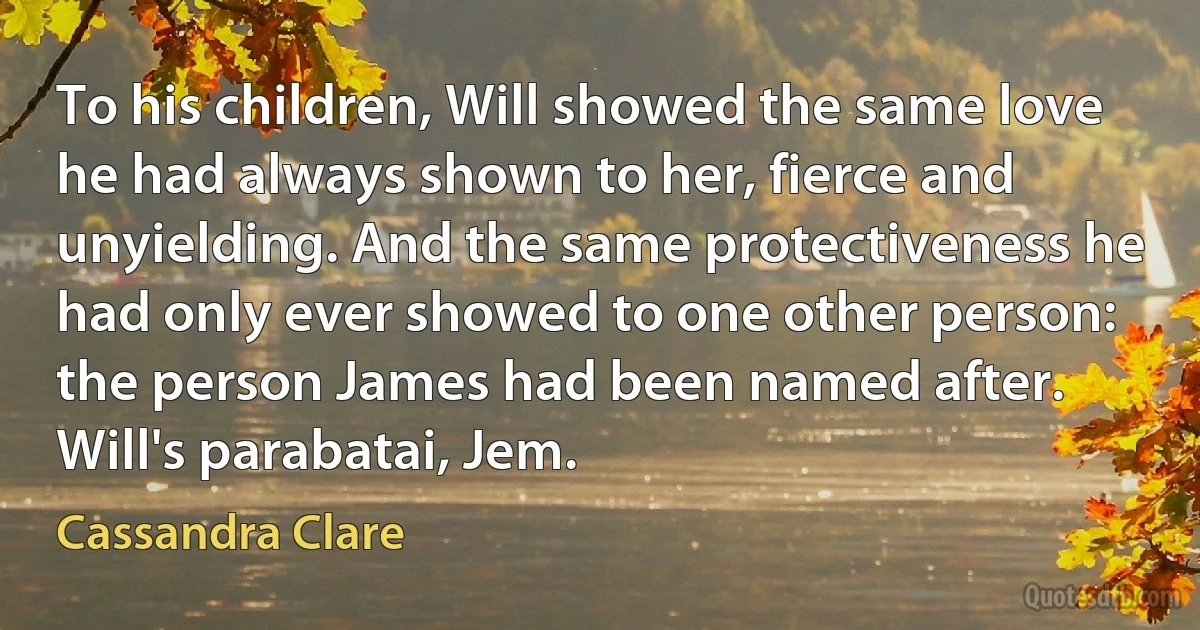 To his children, Will showed the same love he had always shown to her, fierce and unyielding. And the same protectiveness he had only ever showed to one other person: the person James had been named after. Will's parabatai, Jem. (Cassandra Clare)