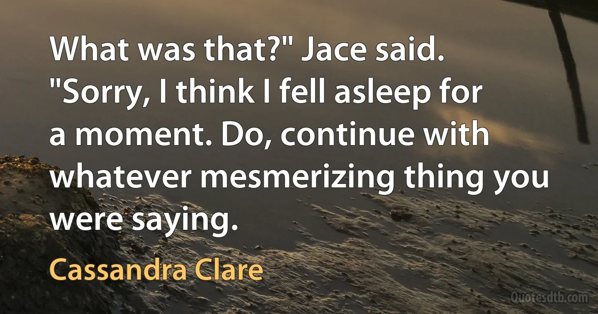 What was that?" Jace said. "Sorry, I think I fell asleep for a moment. Do, continue with whatever mesmerizing thing you were saying. (Cassandra Clare)