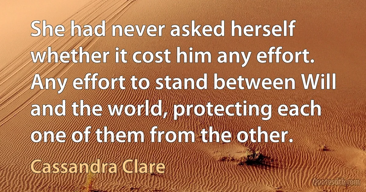 She had never asked herself whether it cost him any effort. Any effort to stand between Will and the world, protecting each one of them from the other. (Cassandra Clare)