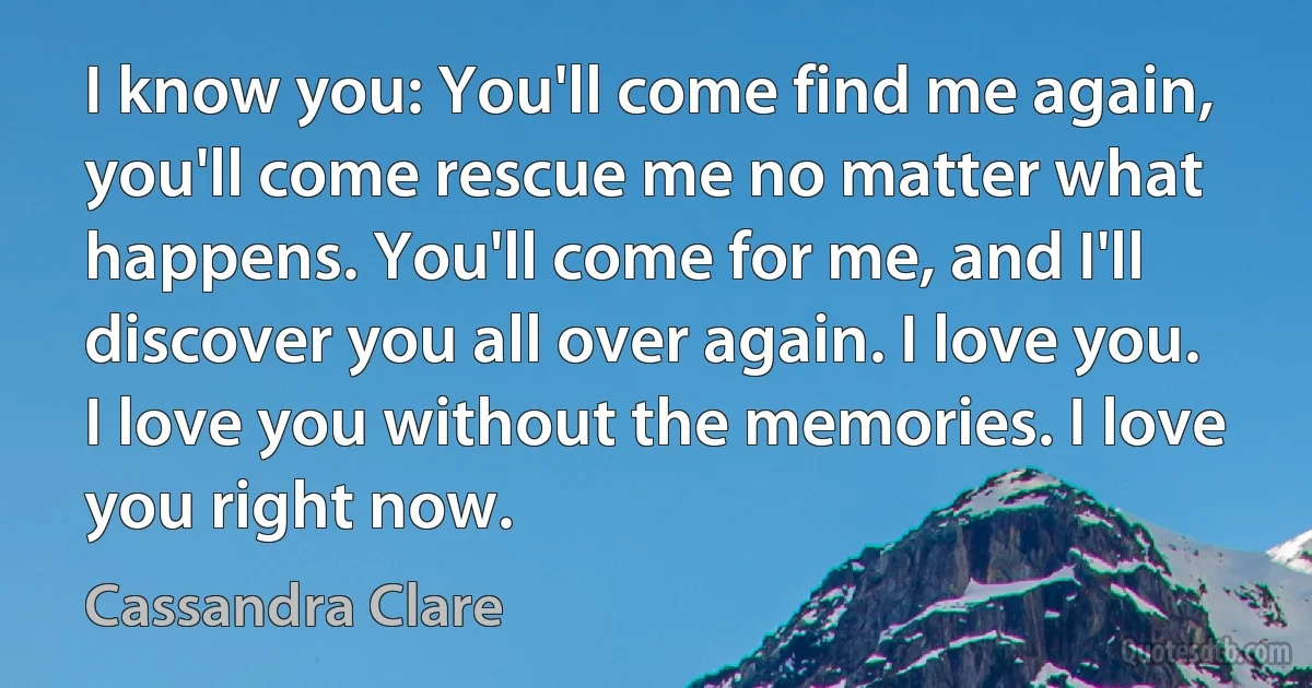 I know you: You'll come find me again, you'll come rescue me no matter what happens. You'll come for me, and I'll discover you all over again. I love you. I love you without the memories. I love you right now. (Cassandra Clare)