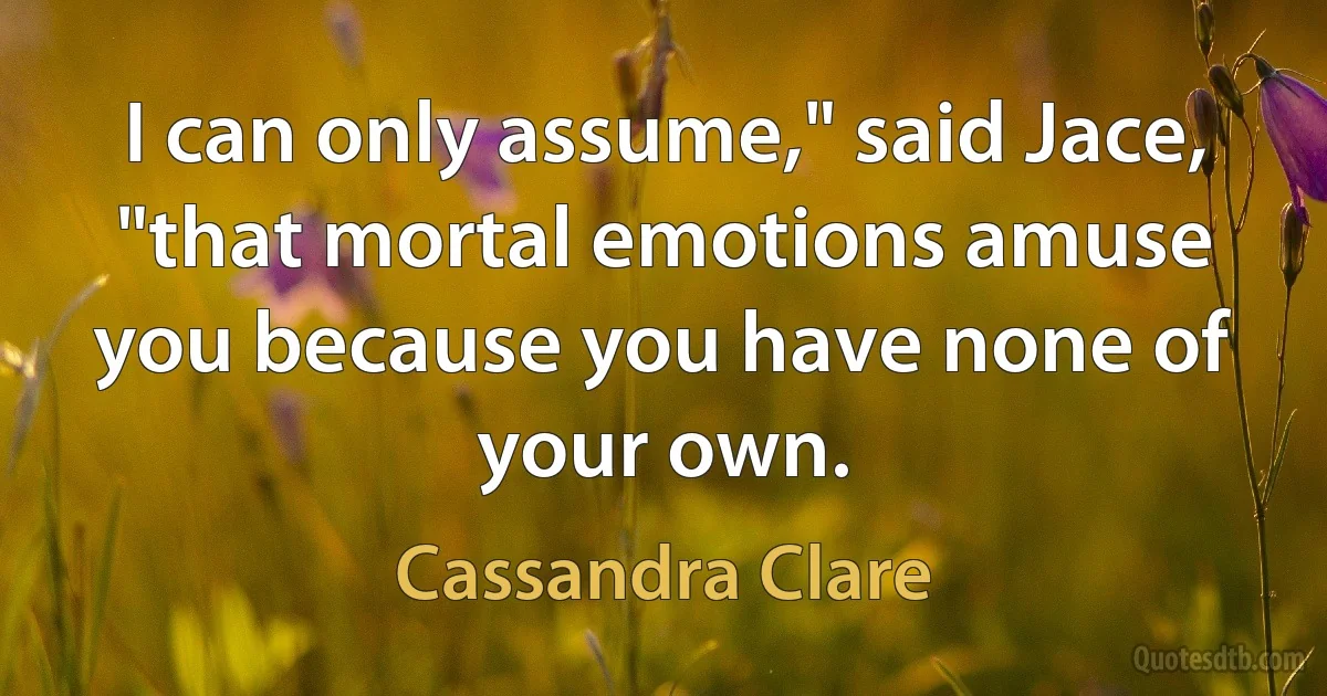 I can only assume," said Jace, "that mortal emotions amuse you because you have none of your own. (Cassandra Clare)