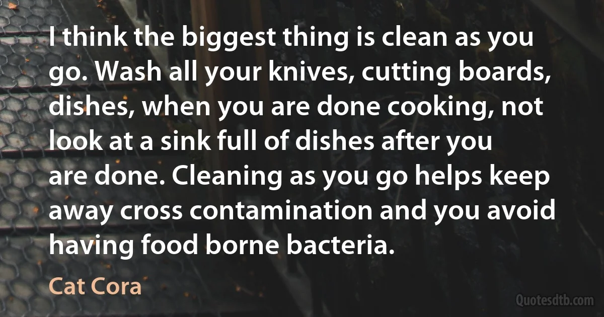 I think the biggest thing is clean as you go. Wash all your knives, cutting boards, dishes, when you are done cooking, not look at a sink full of dishes after you are done. Cleaning as you go helps keep away cross contamination and you avoid having food borne bacteria. (Cat Cora)