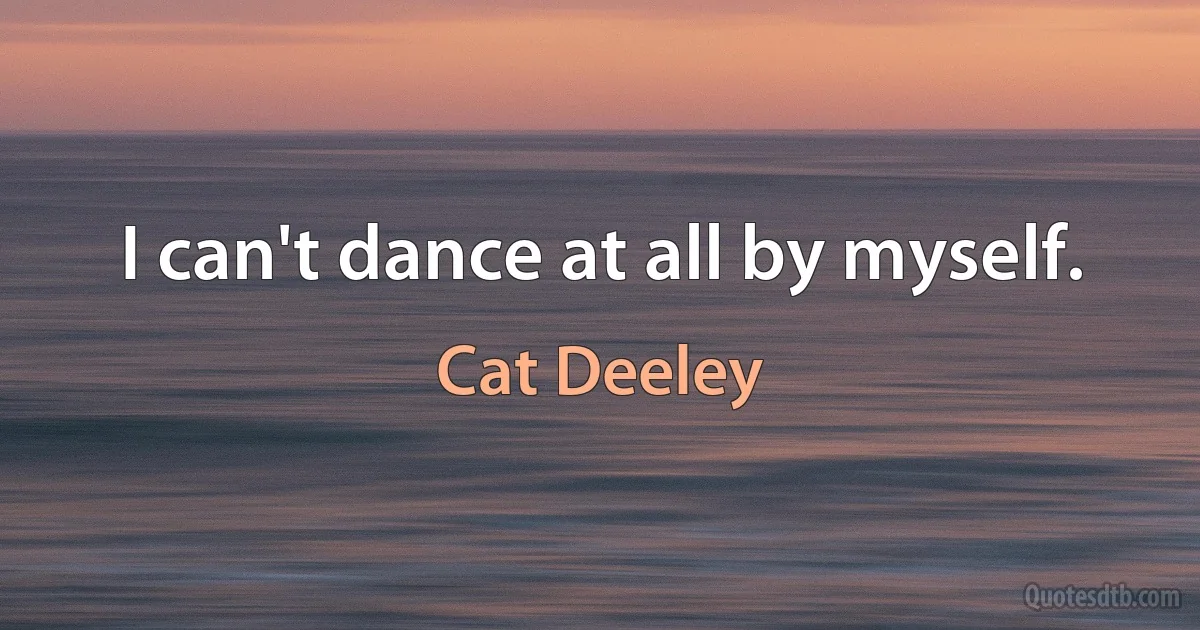 I can't dance at all by myself. (Cat Deeley)