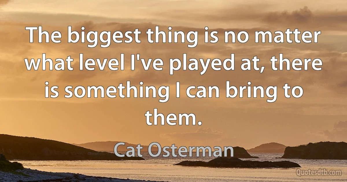 The biggest thing is no matter what level I've played at, there is something I can bring to them. (Cat Osterman)