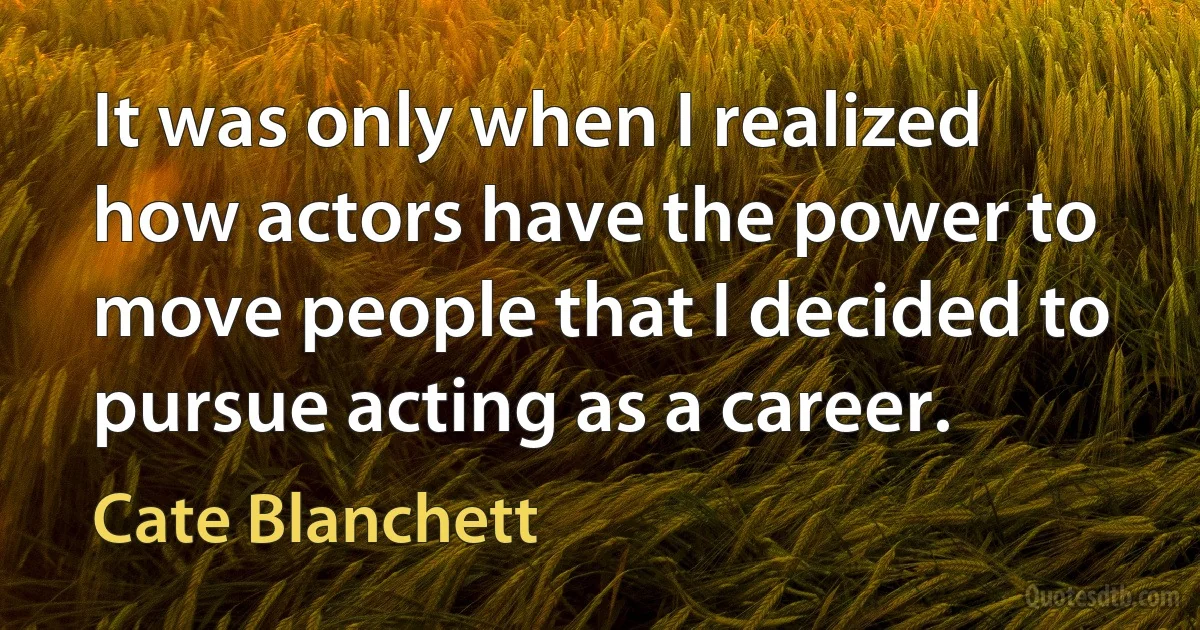 It was only when I realized how actors have the power to move people that I decided to pursue acting as a career. (Cate Blanchett)