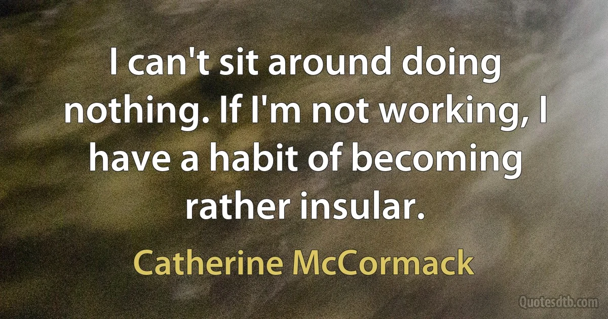 I can't sit around doing nothing. If I'm not working, I have a habit of becoming rather insular. (Catherine McCormack)