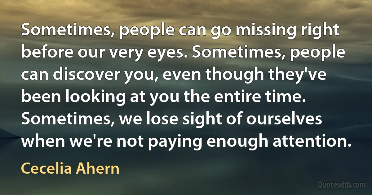 Sometimes, people can go missing right before our very eyes. Sometimes, people can discover you, even though they've been looking at you the entire time. Sometimes, we lose sight of ourselves when we're not paying enough attention. (Cecelia Ahern)