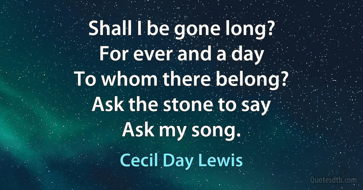 Shall I be gone long?
For ever and a day
To whom there belong?
Ask the stone to say
Ask my song. (Cecil Day Lewis)