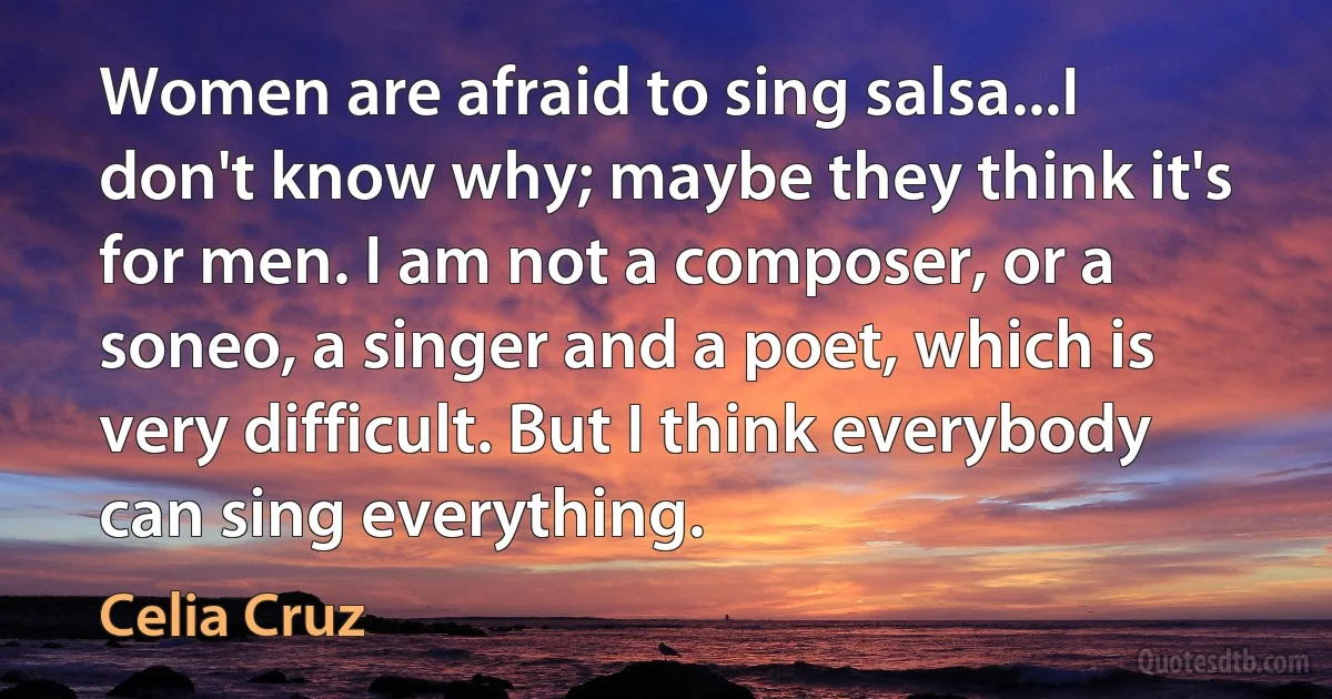 Women are afraid to sing salsa...I don't know why; maybe they think it's for men. I am not a composer, or a soneo, a singer and a poet, which is very difficult. But I think everybody can sing everything. (Celia Cruz)