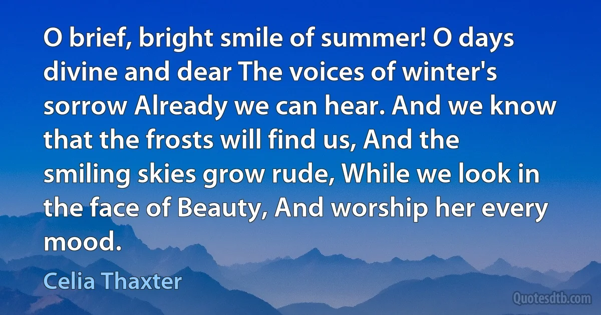 O brief, bright smile of summer! O days divine and dear The voices of winter's sorrow Already we can hear. And we know that the frosts will find us, And the smiling skies grow rude, While we look in the face of Beauty, And worship her every mood. (Celia Thaxter)