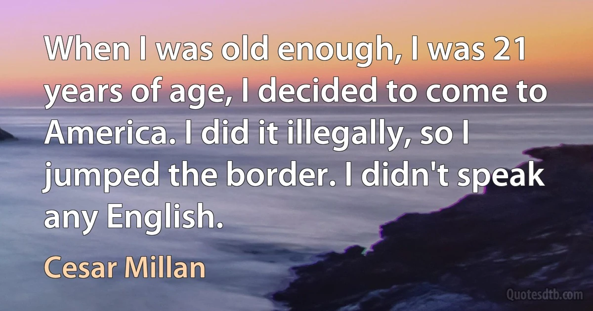 When I was old enough, I was 21 years of age, I decided to come to America. I did it illegally, so I jumped the border. I didn't speak any English. (Cesar Millan)