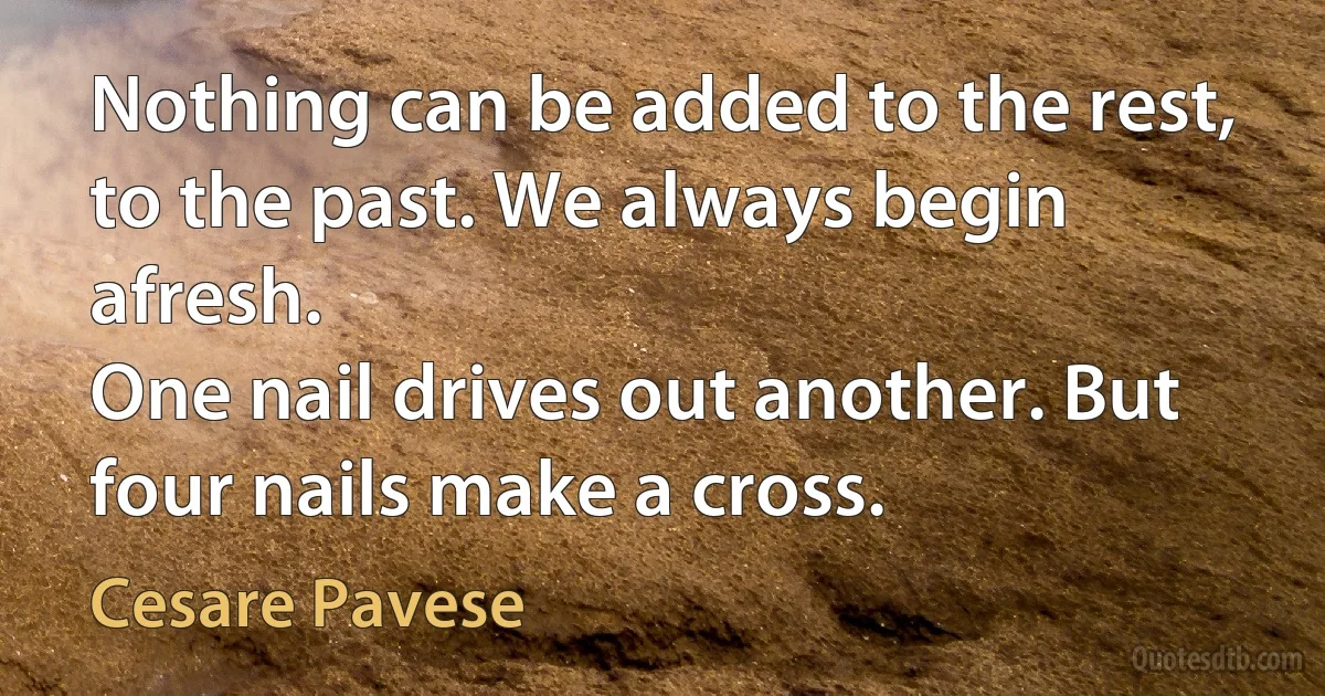 Nothing can be added to the rest, to the past. We always begin afresh.
One nail drives out another. But four nails make a cross. (Cesare Pavese)