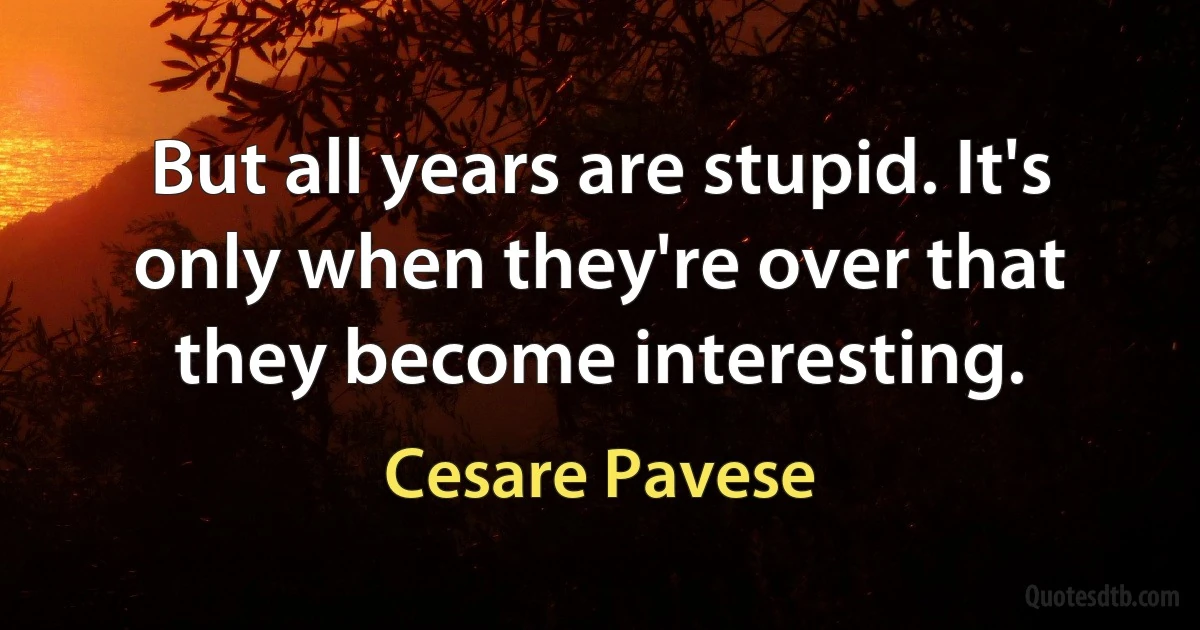 But all years are stupid. It's only when they're over that they become interesting. (Cesare Pavese)