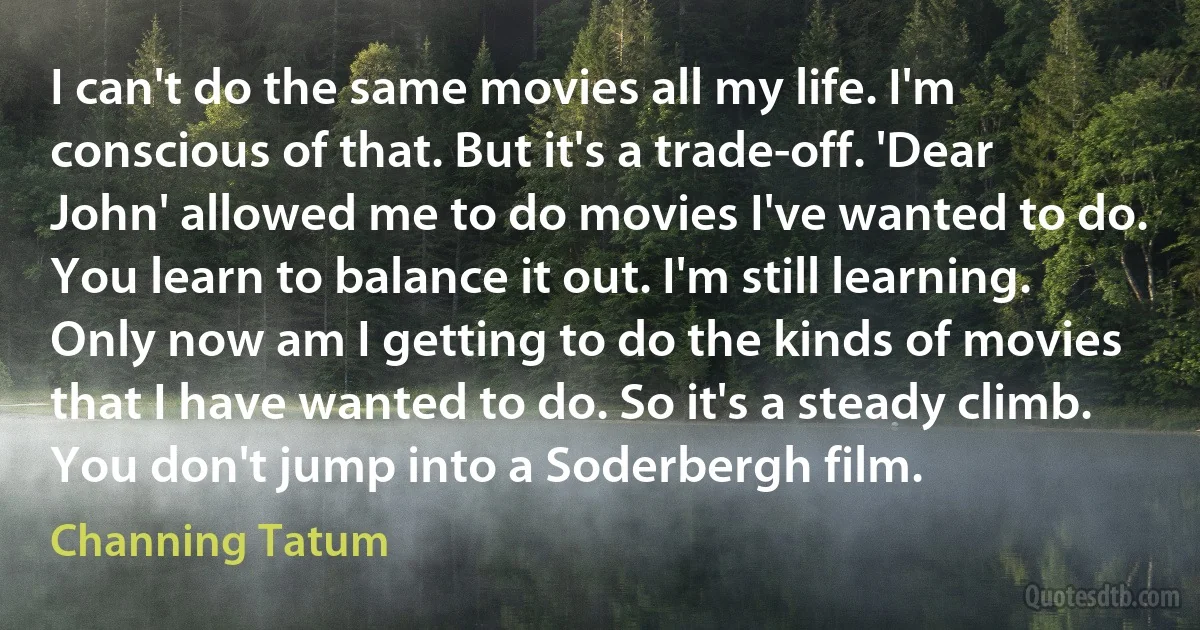 I can't do the same movies all my life. I'm conscious of that. But it's a trade-off. 'Dear John' allowed me to do movies I've wanted to do. You learn to balance it out. I'm still learning. Only now am I getting to do the kinds of movies that I have wanted to do. So it's a steady climb. You don't jump into a Soderbergh film. (Channing Tatum)