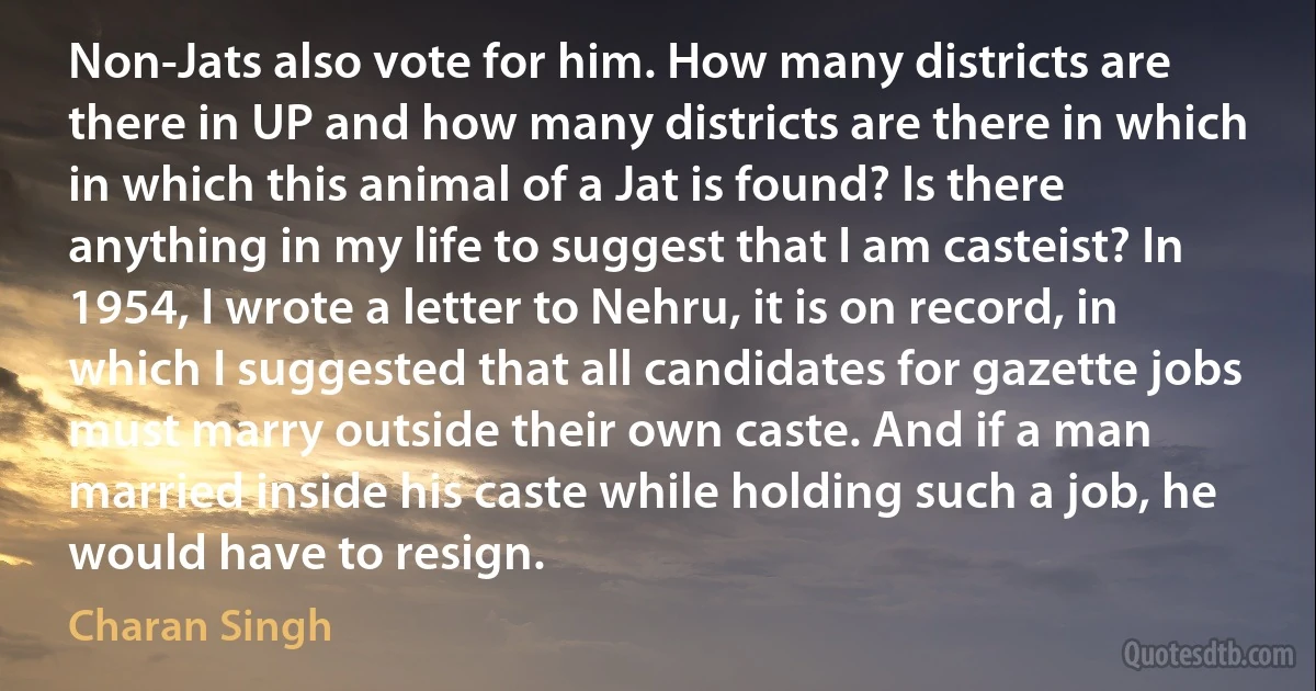 Non-Jats also vote for him. How many districts are there in UP and how many districts are there in which in which this animal of a Jat is found? Is there anything in my life to suggest that I am casteist? In 1954, I wrote a letter to Nehru, it is on record, in which I suggested that all candidates for gazette jobs must marry outside their own caste. And if a man married inside his caste while holding such a job, he would have to resign. (Charan Singh)