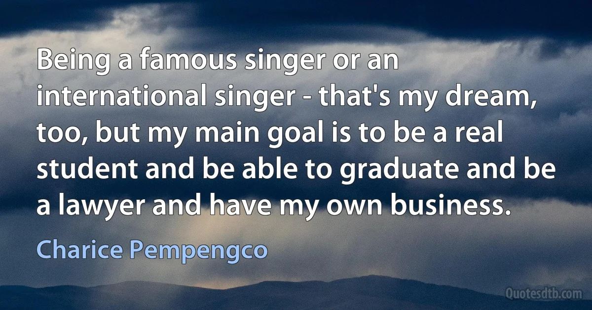 Being a famous singer or an international singer - that's my dream, too, but my main goal is to be a real student and be able to graduate and be a lawyer and have my own business. (Charice Pempengco)