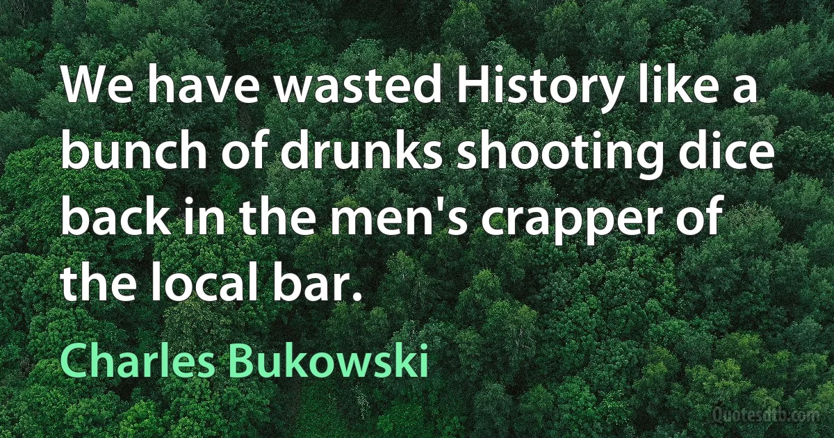 We have wasted History like a bunch of drunks shooting dice back in the men's crapper of the local bar. (Charles Bukowski)