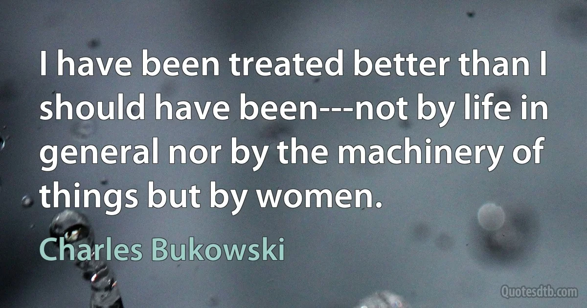 I have been treated better than I should have been---not by life in general nor by the machinery of things but by women. (Charles Bukowski)