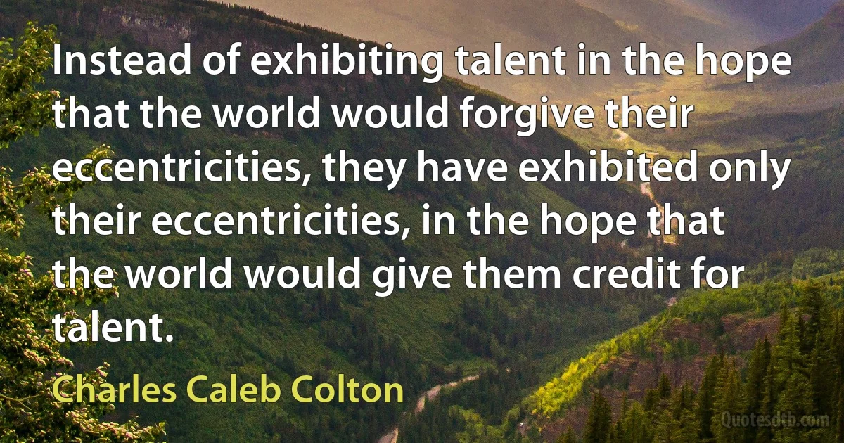 Instead of exhibiting talent in the hope that the world would forgive their eccentricities, they have exhibited only their eccentricities, in the hope that the world would give them credit for talent. (Charles Caleb Colton)