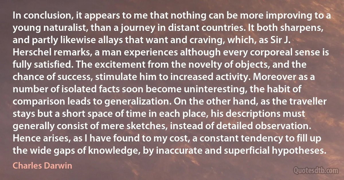 In conclusion, it appears to me that nothing can be more improving to a young naturalist, than a journey in distant countries. It both sharpens, and partly likewise allays that want and craving, which, as Sir J. Herschel remarks, a man experiences although every corporeal sense is fully satisfied. The excitement from the novelty of objects, and the chance of success, stimulate him to increased activity. Moreover as a number of isolated facts soon become uninteresting, the habit of comparison leads to generalization. On the other hand, as the traveller stays but a short space of time in each place, his descriptions must generally consist of mere sketches, instead of detailed observation. Hence arises, as I have found to my cost, a constant tendency to fill up the wide gaps of knowledge, by inaccurate and superficial hypotheses. (Charles Darwin)