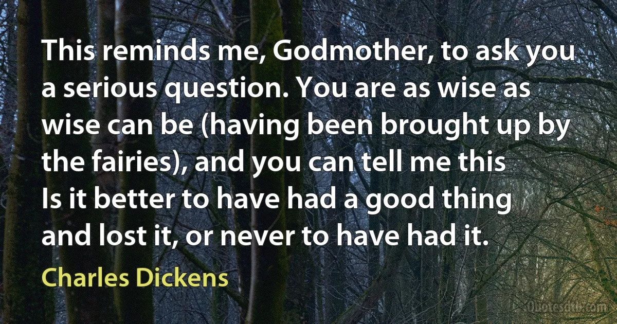 This reminds me, Godmother, to ask you a serious question. You are as wise as wise can be (having been brought up by the fairies), and you can tell me this Is it better to have had a good thing and lost it, or never to have had it. (Charles Dickens)