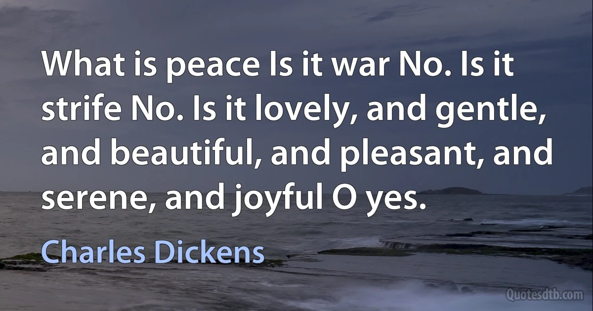 What is peace Is it war No. Is it strife No. Is it lovely, and gentle, and beautiful, and pleasant, and serene, and joyful O yes. (Charles Dickens)