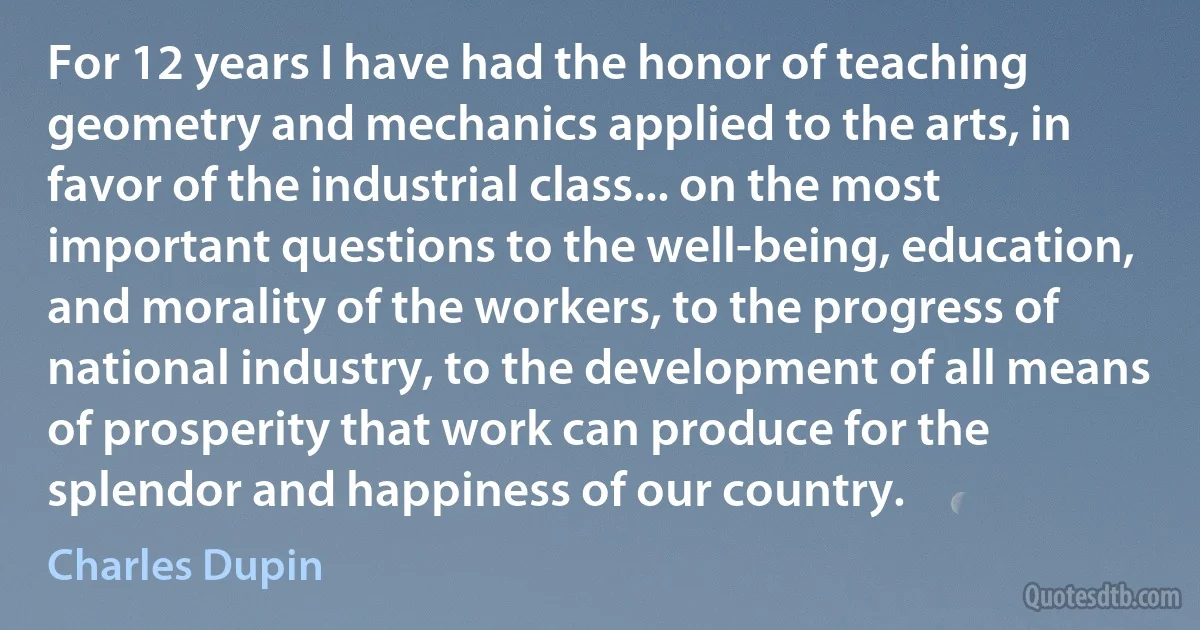 For 12 years I have had the honor of teaching geometry and mechanics applied to the arts, in favor of the industrial class... on the most important questions to the well-being, education, and morality of the workers, to the progress of national industry, to the development of all means of prosperity that work can produce for the splendor and happiness of our country. (Charles Dupin)