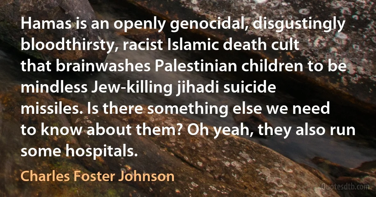 Hamas is an openly genocidal, disgustingly bloodthirsty, racist Islamic death cult that brainwashes Palestinian children to be mindless Jew-killing jihadi suicide missiles. Is there something else we need to know about them? Oh yeah, they also run some hospitals. (Charles Foster Johnson)