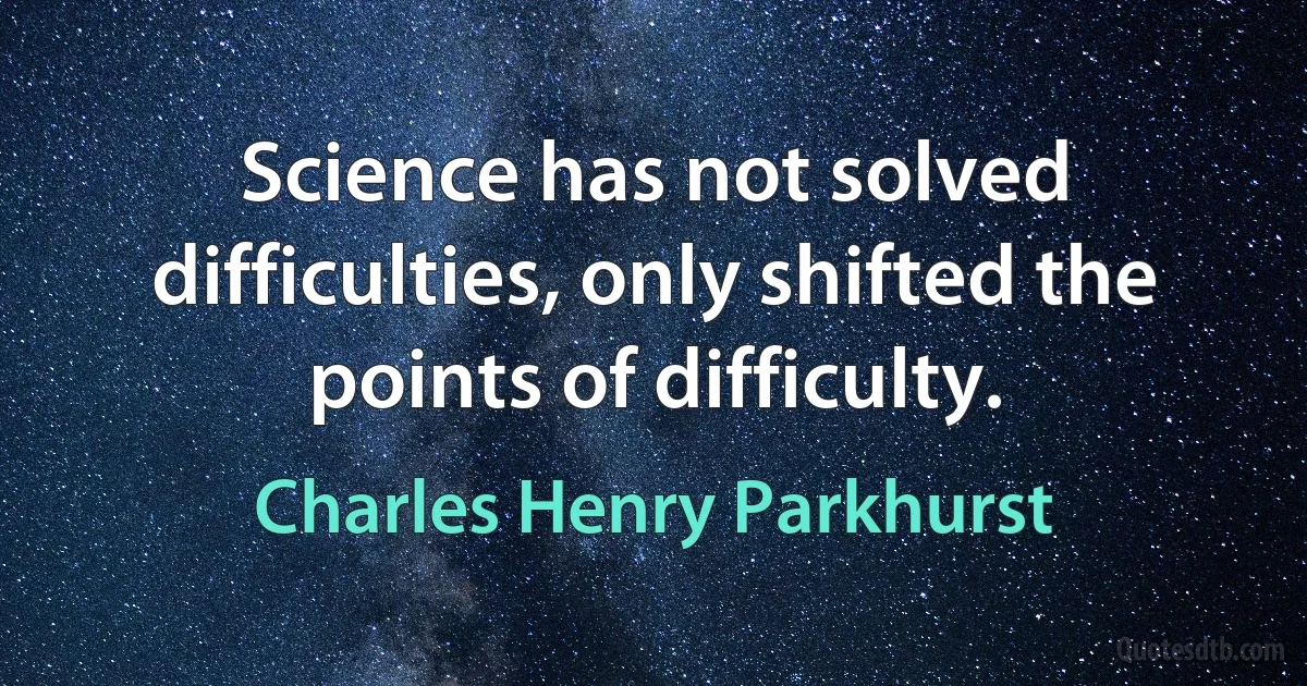 Science has not solved difficulties, only shifted the points of difficulty. (Charles Henry Parkhurst)