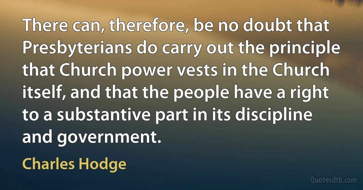 There can, therefore, be no doubt that Presbyterians do carry out the principle that Church power vests in the Church itself, and that the people have a right to a substantive part in its discipline and government. (Charles Hodge)