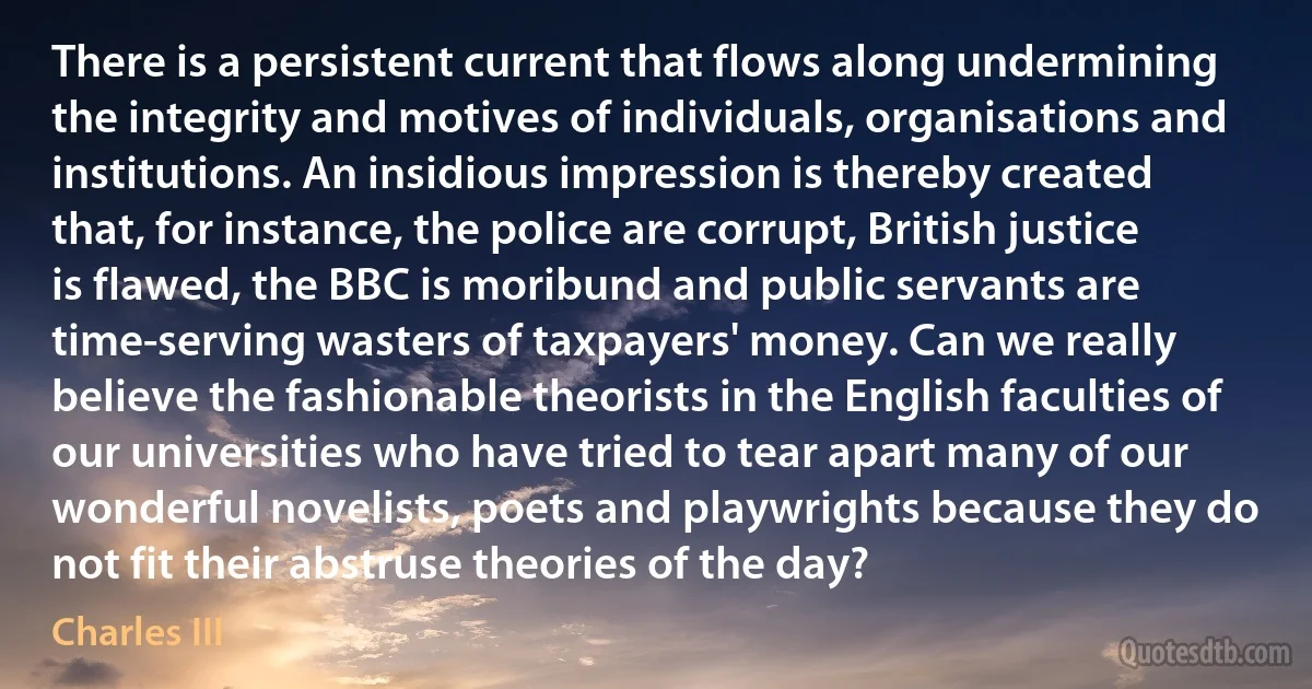 There is a persistent current that flows along undermining the integrity and motives of individuals, organisations and institutions. An insidious impression is thereby created that, for instance, the police are corrupt, British justice is flawed, the BBC is moribund and public servants are time-serving wasters of taxpayers' money. Can we really believe the fashionable theorists in the English faculties of our universities who have tried to tear apart many of our wonderful novelists, poets and playwrights because they do not fit their abstruse theories of the day? (Charles III)