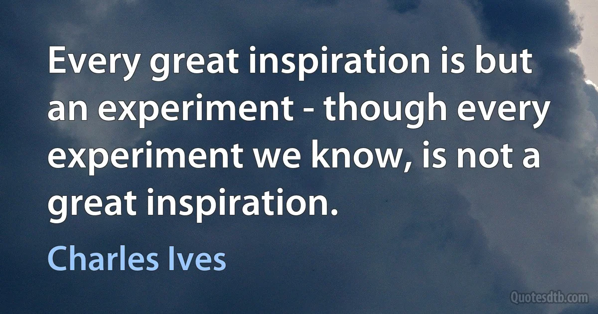 Every great inspiration is but an experiment - though every experiment we know, is not a great inspiration. (Charles Ives)